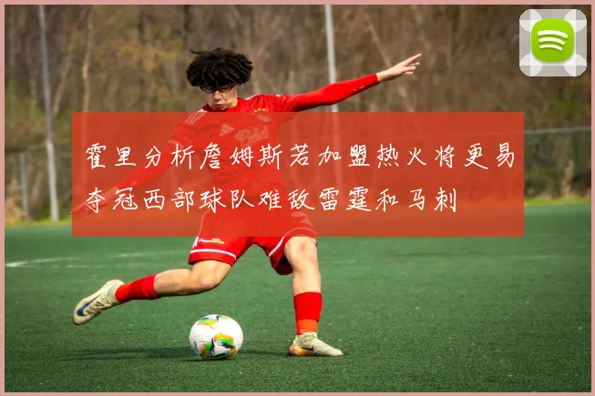 霍里分析詹姆斯若加盟热火将更易夺冠西部球队难敌雷霆和马刺