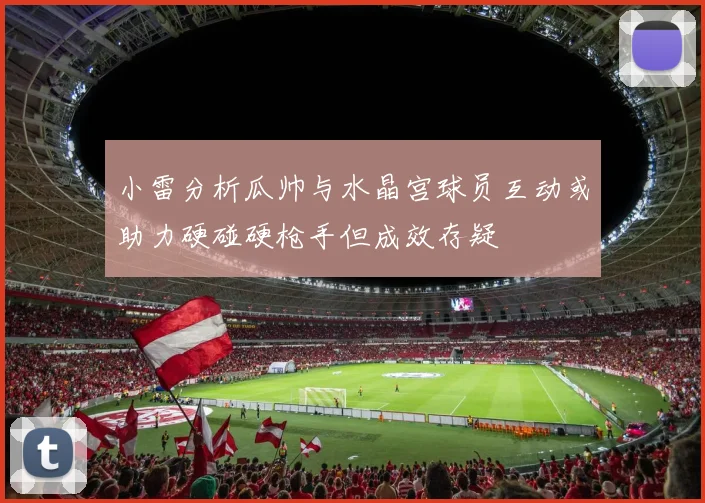 小雷分析瓜帅与水晶宫球员互动或助力硬碰硬枪手但成效存疑