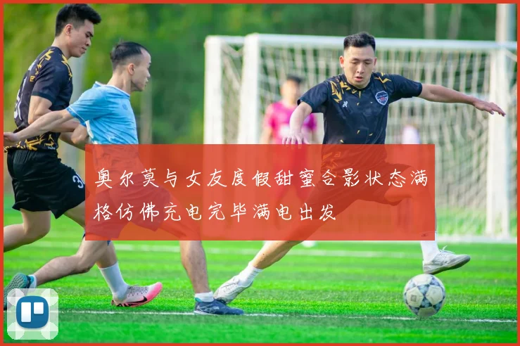奥尔莫与女友度假甜蜜合影状态满格仿佛充电完毕满电出发