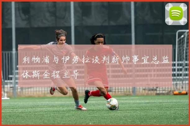利物浦与伊劳拉谈判新帅事宜总监休斯全程主导