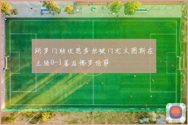 所罗门助攻恩多尔破门尤文图斯在主场0-1落后佛罗伦萨