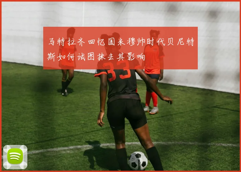 马特拉齐回忆国米穆帅时代贝尼特斯如何试图抹去其影响