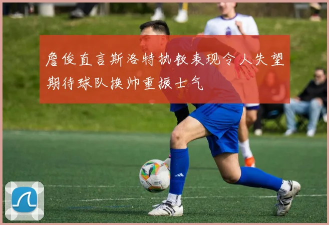 詹俊直言斯洛特执教表现令人失望期待球队换帅重振士气
