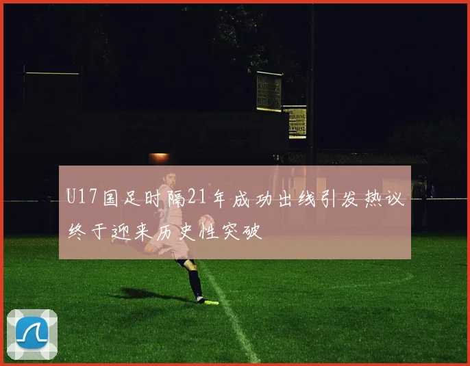 U17国足时隔21年成功出线引发热议终于迎来历史性突破